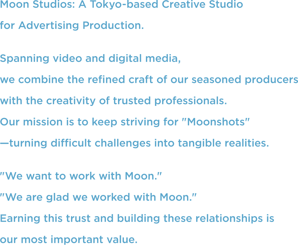 Moon Studios: A Tokyo-based Creative Studio for Advertising Production. Spanning video and digital media, we combine the refined craft of our seasoned producers with the creativity of trusted professionals. Our mission is to keep striving for "Moonshots"—turning difficult challenges into tangible realities. "We want to work with Moon." "We are glad we worked with Moon." Earning this trust and building these relationships is our most important value.