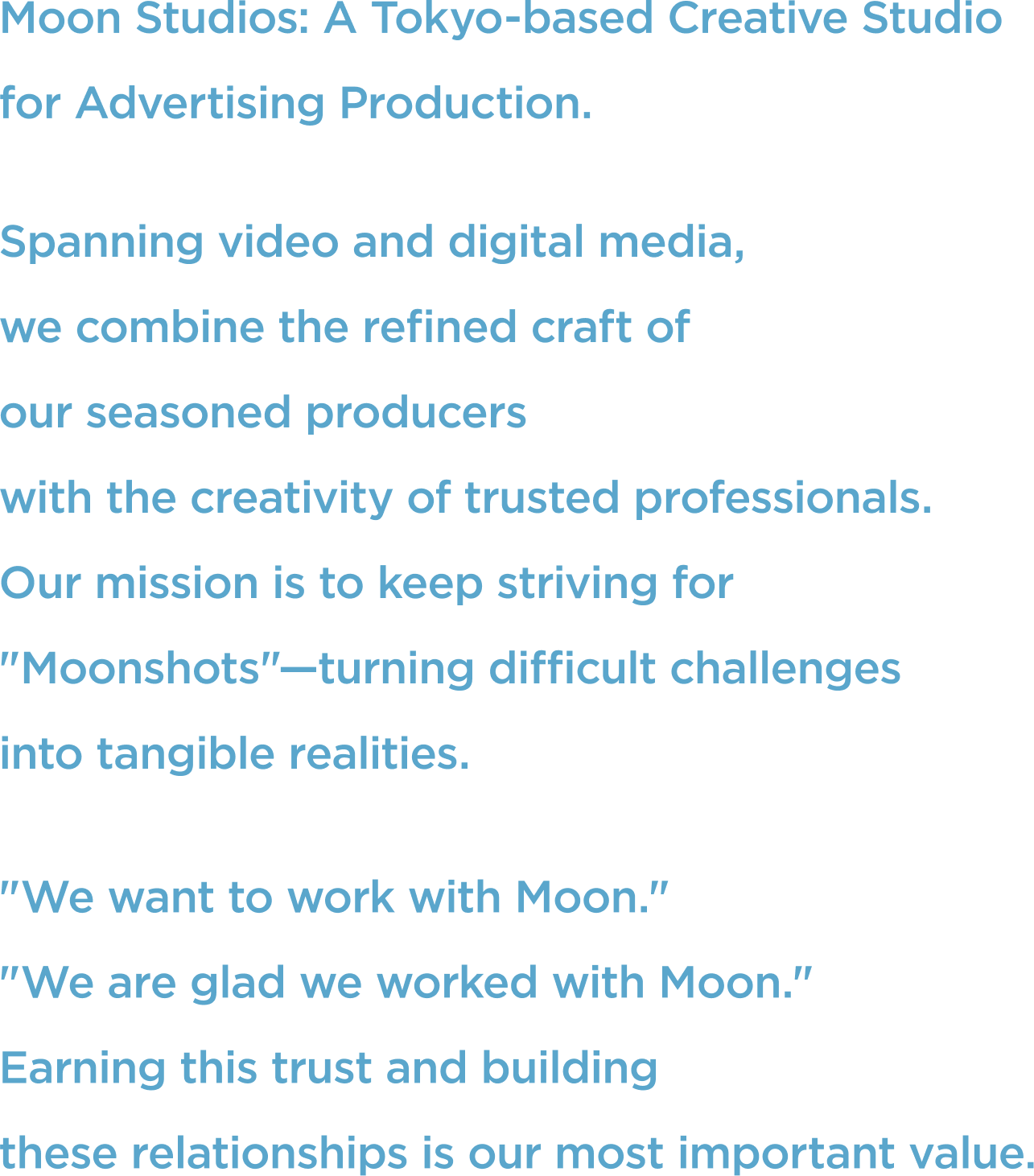 Moon Studios: A Tokyo-based Creative Studio for Advertising Production. Spanning video and digital media, we combine the refined craft of our seasoned producers with the creativity of trusted professionals. Our mission is to keep striving for "Moonshots"—turning difficult challenges into tangible realities. "We want to work with Moon." "We are glad we worked with Moon." Earning this trust and building these relationships is our most important value.