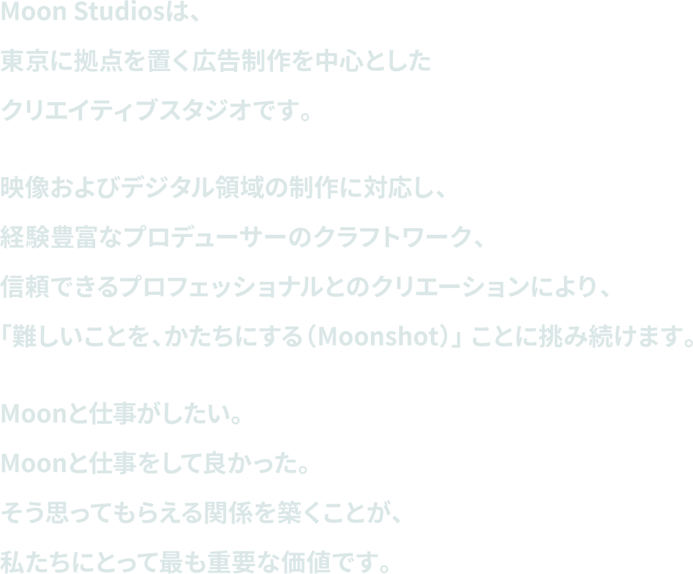 Moon Studiosは、東京に拠点を置く広告制作を中心としたクリエイティブスタジオです。映像およびデジタル領域の制作に対応し、経験豊富なプロデューサーのクラフトワーク、信頼できるプロフェッショナルとのクリエーションにより、「難しいことを、かたちにする（Moonshot）」 ことに挑み続けます。Moonと仕事がしたい。Moonと仕事をして良かった。そう思ってもらえる関係を築くことが、私たちにとって最も重要な価値です。