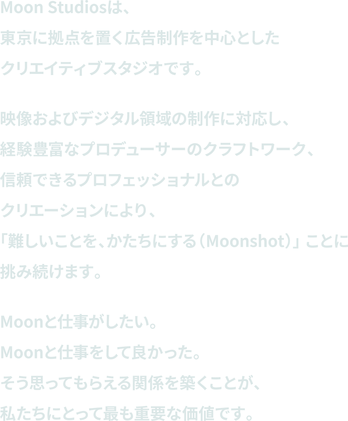 Moon Studiosは、東京に拠点を置く広告制作を中心としたクリエイティブスタジオです。映像およびデジタル領域の制作に対応し、経験豊富なプロデューサーのクラフトワーク、信頼できるプロフェッショナルとのクリエーションにより、「難しいことを、かたちにする（Moonshot）」 ことに挑み続けます。Moonと仕事がしたい。Moonと仕事をして良かった。そう思ってもらえる関係を築くことが、私たちにとって最も重要な価値です。